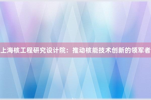 上海核工程研究设计院：推动核能技术创新的领军者